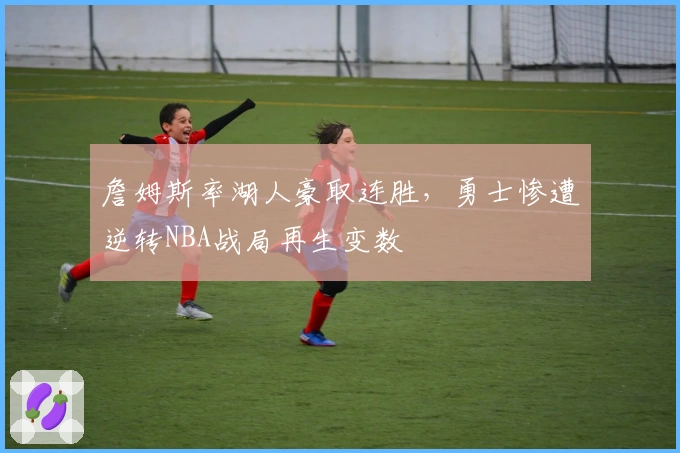 詹姆斯率湖人豪取连胜，勇士惨遭逆转NBA战局再生变数