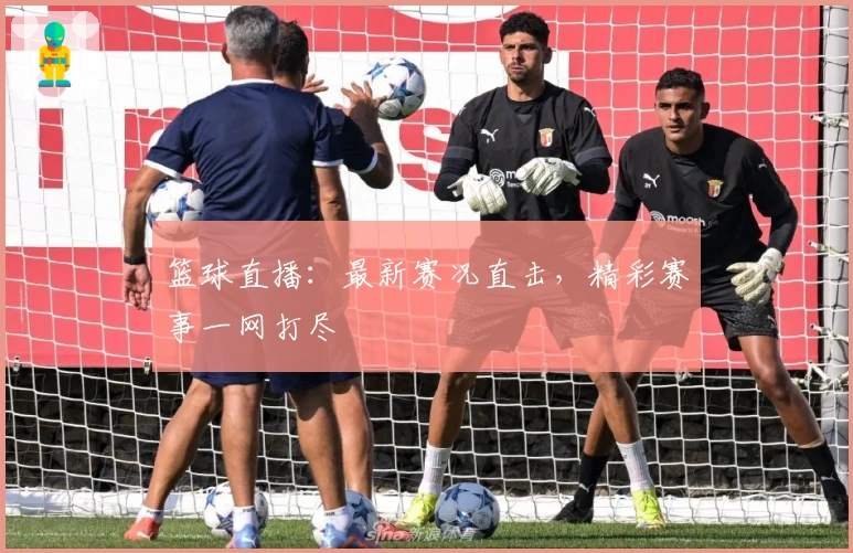 篮球直播：最新赛况直击，精彩赛事一网打尽