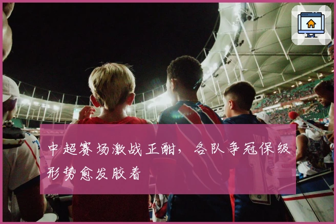 中超赛场激战正酣，各队争冠保级形势愈发胶着