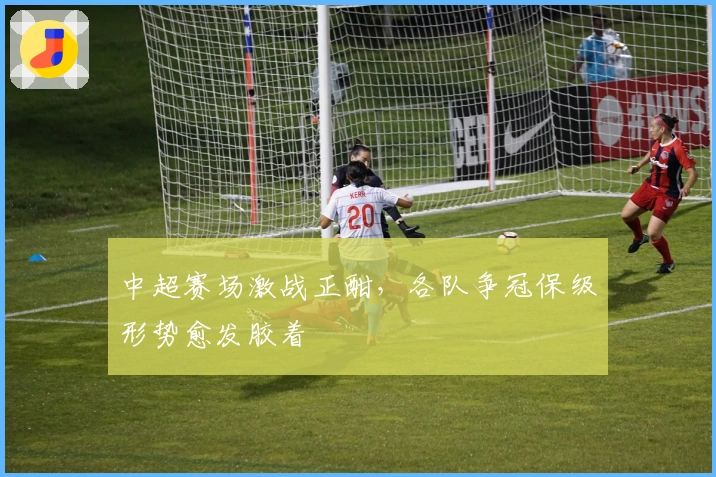 中超赛场激战正酣,各队争冠保级形势愈发胶着