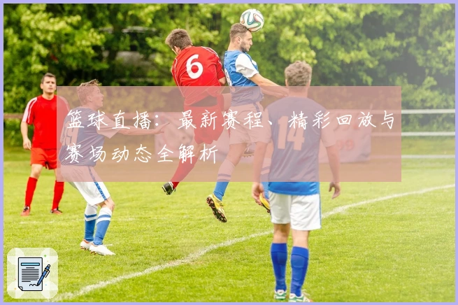 篮球直播:最新赛程、精彩回放与赛场动态全解析
