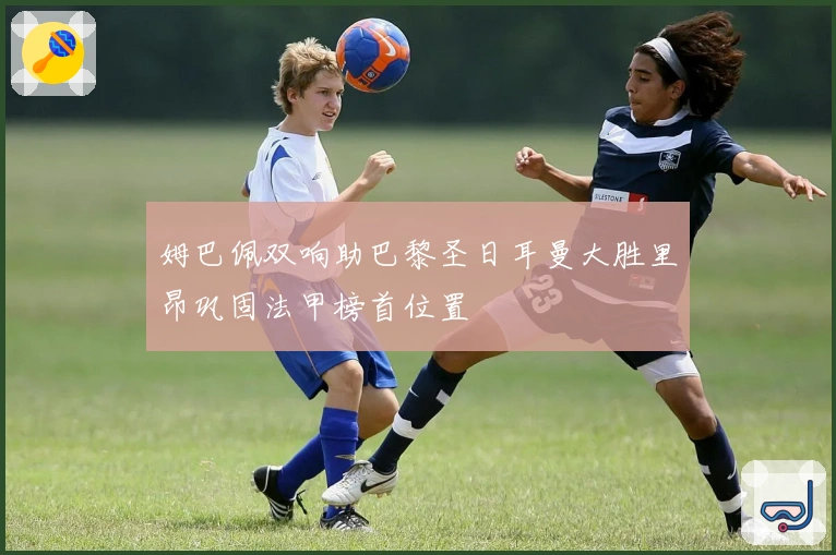 姆巴佩双响助巴黎圣日耳曼大胜里昂巩固法甲榜首位置