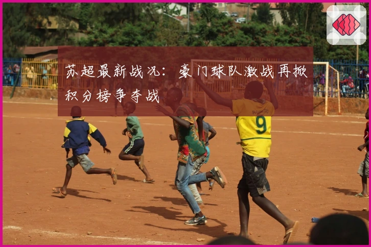 苏超最新战况：豪门球队激战再掀积分榜争夺战