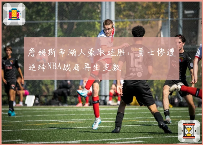 詹姆斯率湖人豪取连胜,勇士惨遭逆转NBA战局再生变数