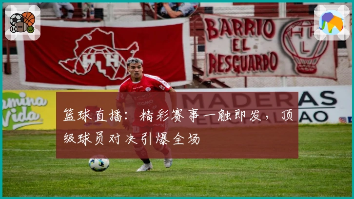 篮球直播：精彩赛事一触即发，顶级球员对决引爆全场