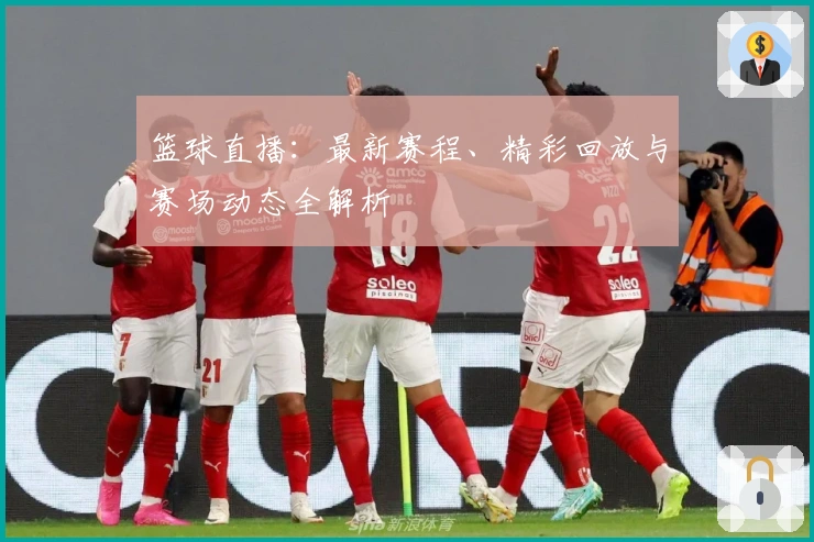 篮球直播：最新赛程、精彩回放与赛场动态全解析