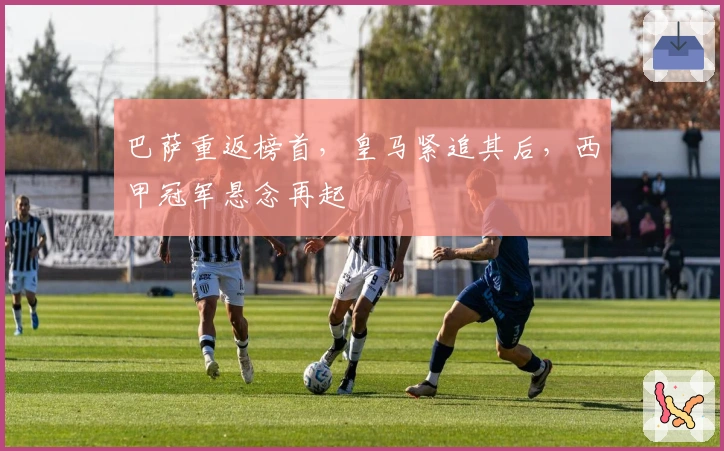 巴萨重返榜首，皇马紧追其后，西甲冠军悬念再起