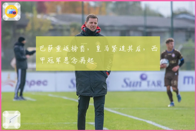 巴萨重返榜首，皇马紧追其后，西甲冠军悬念再起