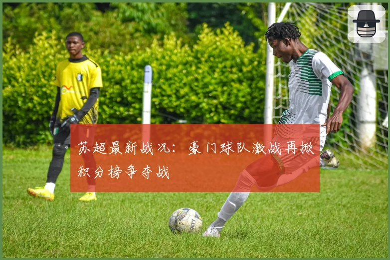 苏超最新战况：豪门球队激战再掀积分榜争夺战